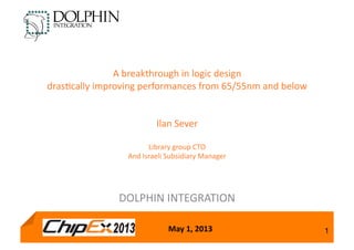 May	
  1,	
  2013 1
A	
  breakthrough	
  in	
  logic	
  design	
  
dras3cally	
  improving	
  performances	
  from	
  65/55nm	
  and	
  below	
  
Ilan	
  Sever	
  
Library	
  group	
  CTO	
  
And	
  Israeli	
  Subsidiary	
  Manager	
  
DOLPHIN	
  INTEGRATION	
  
 