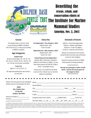 Course
The Dolphin Dash is a 5K (3.1 mile)
course star ng at IMMS in Gulfport.
The Turtle Trot is a 1 mile course star ng
at IMMS in Gulfport.
Age Categories
Dolphin Dash
19 years and younger, 20—24, 25—29,
30—34, 35—39, 40 –44, 45—49, 50—54,
55—59, 60—64, 65 years and be+er.
Turtle Trot
Ages 6—7, 8—9, & 10—11.
All registered par cipants will receive a
run tee-shirt.
Entry Fee
Pre-Registra on—Thru October 1, 2013
Dolphin Dash—$30
Turtle Trot $20
Registra on fee—A$er October 1, 2013
Dolphin Dash—$35
Turtle Trot—$25
Packet Pickup and Late Registra on
October 28th—November 1 between
10:00 am and 3:00 pm at IMMS. For any
informa on please call 228-701-1768 or
email : lauren@imms.org
Present your run number for $2 oﬀ ad-
mission to the 1:30 pm tour on 11/2/13,
subject to availability.
Schedule of Events
8:00 am—Event Day Registra on
9:00 am—Dolphin Dash Begins
10:30 am—Turtle Trot Begins
11:30 am—Awards and Post Party
Awards are presented to the top two
overall ﬁnishers and top male and female
runners in each category.
Enjoy free snacks and drinks at IMMS
while awards are being presented.
**************
Any age can par cipate in either or both
events. Awards will only be given for
the categories listed.
**************
Benefiting the
rescue, rehab, and
conservation efforts of
The Institute for Marine
Mammal Studies
Saturday, Nov. 2, 2013
Assump on of Risk, Release, and Permission:
In considera on of being allowed to par cipate in the Dolphin Dash and/or Turtle Trot, I hereby assume all risks of personal injury, death or property loss arising in any way out of my par cipa on. I represent that I am
physically ﬁt and able to par cipate in this event, and agree to assume all risks of my par cipa on. I hereby release and agree not to sue the Ins tute for Marine Mammal Studies, their respec ve oﬃcers, directors,
volunteers, employees, sponsors and agents, as well as their aﬃliates, managers, coordina ng groups, and en es associated with this event, from or in connec on with any and all claims of liability and other claims
arising out of my par cipa on in this event. I grant full permission to the organizers of this event to use and publish my name and image as a par cipant in photographs, video, results, online and in print and for related
publicity purposes.
Name:________________________________________________________________
Street Address: ________________________________________________________
City: ______________________________________ State: ______ Zip: ___________
Phone: (______)_________________________________________ Age: ___________
E-Mail: _______________________________________________ Gender: _________
Category (select one or both): _____Dolphin Dash ______Turtle Trot
Shirt Size: Adult __S __M __L __XL __XXL __3X; Youth __XS __S __M __L __XL
Detach and mail payment and completed
bo+om por on to by October 20, 2013 .
IMMS
A/n: Dolphin Dash
P O Box 207
Gulfport, MS 39502
Amount Included: $_______________
Check #: ________________________
____________________________________________ ________________ __________________________________________
Signature Date Parent/Guardian Signature (if under 18)
 