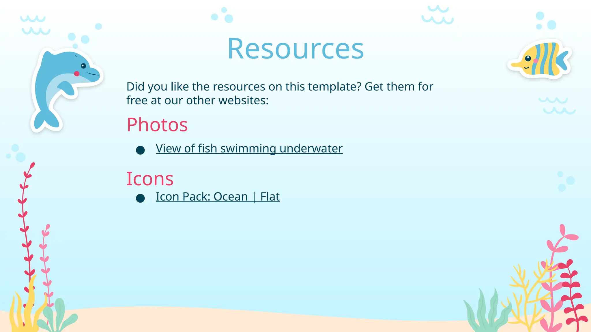 Resources
Did you like the resources on this template? Get them for
free at our other websites:
Photos
● View of fish swimming underwater
Icons
● Icon Pack: Ocean | Flat
 