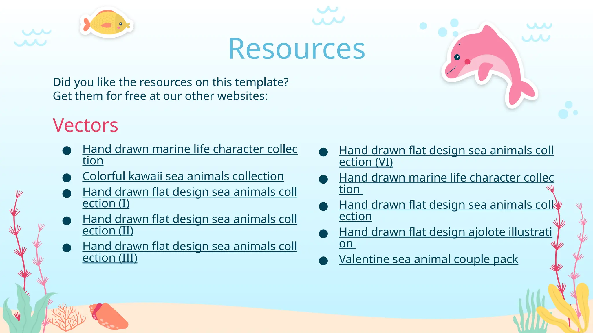 Did you like the resources on this template?
Get them for free at our other websites:
Vectors
● Hand drawn marine life character collec
tion
● Colorful kawaii sea animals collection
● Hand drawn flat design sea animals coll
ection (I)
● Hand drawn flat design sea animals coll
ection (II)
● Hand drawn flat design sea animals coll
ection (III)
Resources
● Hand drawn flat design sea animals coll
ection (VI)
● Hand drawn marine life character collec
tion
● Hand drawn flat design sea animals coll
ection
● Hand drawn flat design ajolote illustrati
on
● Valentine sea animal couple pack
 
