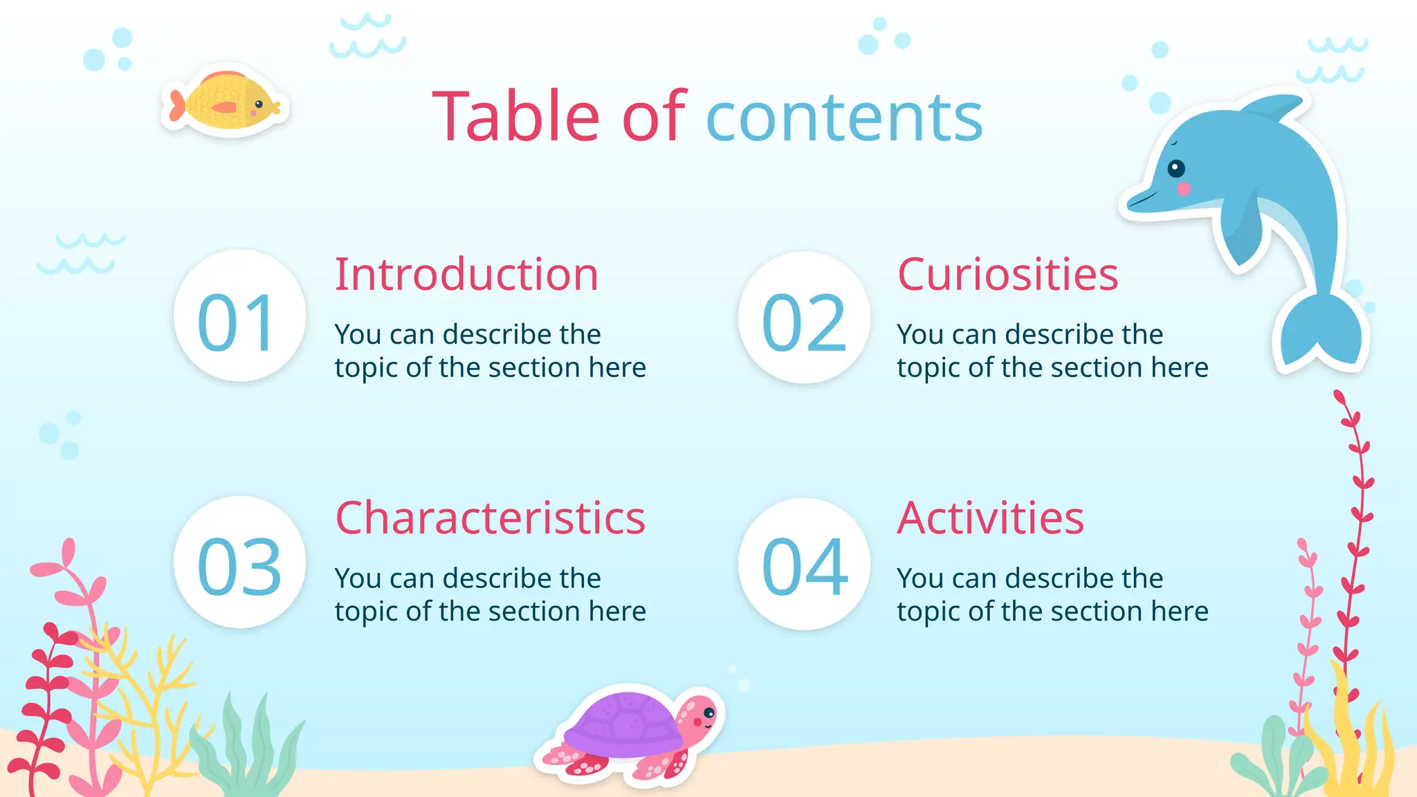 01 You can describe the
topic of the section here
Introduction
Table of contents
03 You can describe the
topic of the section here
Characteristics
02 You can describe the
topic of the section here
04 You can describe the
topic of the section here
Activities
Curiosities
 