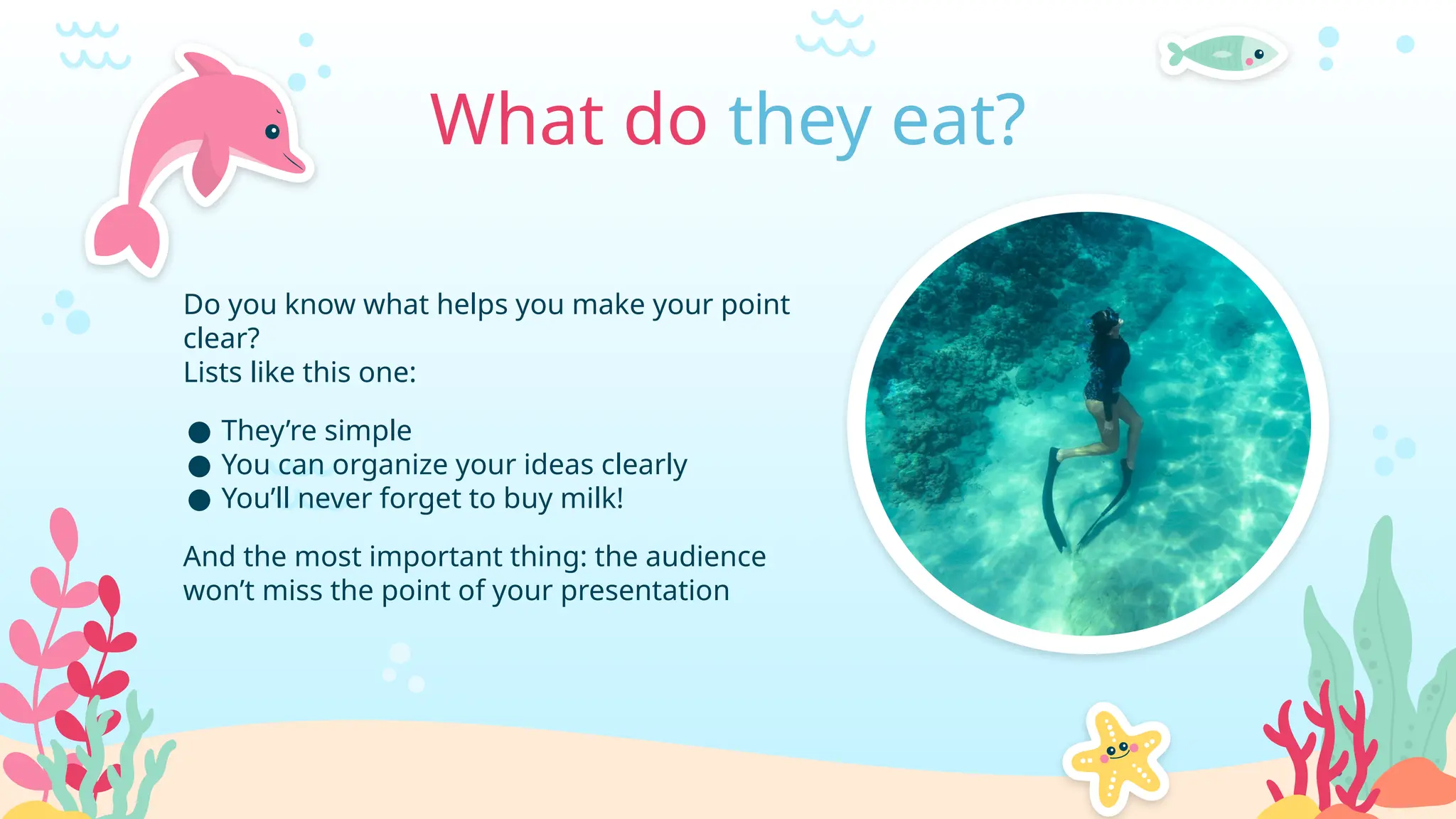 Do you know what helps you make your point
clear?
Lists like this one:
● They’re simple
● You can organize your ideas clearly
● You’ll never forget to buy milk!
And the most important thing: the audience
won’t miss the point of your presentation
What do they eat?
 
