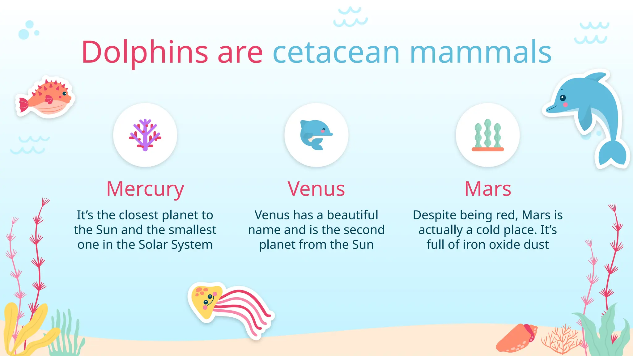 It’s the closest planet to
the Sun and the smallest
one in the Solar System
Mercury
Despite being red, Mars is
actually a cold place. It’s
full of iron oxide dust
Mars
Venus
Venus has a beautiful
name and is the second
planet from the Sun
Dolphins are cetacean mammals
 