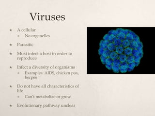 Viruses
 A cellular
 No organelles
 Parasitic
 Must infect a host in order to
reproduce
 Infect a diversity of organisms
 Examples: AIDS, chicken pox,
herpes
 Do not have all characteristics of
life
 Can’t metabolize or grow
 Evolutionary pathway unclear
 