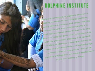 D O L P H I N E I N S T I T U T E
E a s y R e c i p e s
Dolphin is committed to academic excellence,
healthy standards in co-curricular practices,
socially relevant activities, and courses leading
to employment and entrepreneurship and
continuous progress of the institution. In this
way, it is “ready for good work” in collaboration
with the government and people of goodwill
including academicians and educationists, to
create a society more worthy of human beings.
Its motto is also to train youths who can be
gainfully employed for the overall development
of the civil society at large.
 
