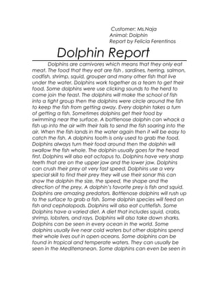 Customer: Ms.Naja
Animal: Dolphin
Report by Felicia Ferentinos
Dolphin Report
Dolphins are carnivores which means that they only eat
meat. The food that they eat are fish , sardines, herring, salmon,
codfish, shrimp, squid, grouper and many other fish that live
under the water. Dolphins work together as a team to get their
food. Some dolphins were use clicking sounds to the herd to
come join the feast. The dolphins will make the school of fish
into a tight group then the dolphins were circle around the fish
to keep the fish from getting away. Every dolphin takes a turn
of getting a fish. Sometimes dolphins get their food by
swimming near the surface. A bottlenose dolphin can whack a
fish up into the air with their tails to send the fish soaring into the
air. When the fish lands in the water again then it will be easy to
catch the fish. A dolphins tooth is only used to grab the food.
Dolphins always turn their food around then the dolphin will
swallow the fish whole. The dolphin usually goes for the head
first. Dolphins will also eat octopus to. Dolphins have very sharp
teeth that are on the upper jaw and the lower jaw. Dolphins
can crush their prey at very fast speed. Dolphins use a very
special skill to find their prey they will use their sonar this can
show the dolphin the size, the speed, the shape and the
direction of the prey. A dolphin’s favorite prey is fish and squid.
Dolphins are amazing predators. Bottlenose dolphins will rush up
to the surface to grab a fish. Some dolphin species will feed on
fish and cephalopods. Dolphins will also eat cuttlefish. Some
Dolphins have a varied diet. A diet that includes squid, crabs,
shrimp, lobsters, and rays. Dolphins will also take down sharks.
Dolphins can be seen in every ocean in the world. Some
dolphins usually live near cold waters but other dolphins spend
their whole lives out in open oceans. Some dolphins can be
found in tropical and temperate waters. They can usually be
seen in the Mediterranean. Some dolphins can even be seen in
 