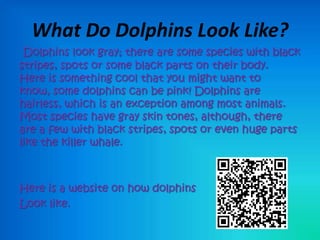 What Do Dolphins Look Like?
 Dolphins look gray; there are some species with black
stripes, spots or some black parts on their body.
Here is something cool that you might want to
know, some dolphins can be pink! Dolphins are
hairless, which is an exception among most animals.
Most species have gray skin tones, although, there
are a few with black stripes, spots or even huge parts
like the killer whale.



Here is a website on how dolphins
Look like.
 