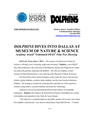 FOR IMMEDIATE RELEASE                                 Media Contact: Jennifer Whitus,
                                                            Communications Manager
                                                                        214-426-4629
                                                       jwhitus@natureandscience.org




DOLPHINS DIVES INTO DALLAS AT
 MUSEUM OF NATURE & SCIENCE
  Academy Award® Nominated IMAX® Film Now Showing

       DALLAS, Texas (June 1, 2011) – This summer, the Museum of Nature &
Science is offering a cool, refreshing, underwater adventure! Dolphins, a new IMAX®
film, takes audiences to the coral reefs of the Bahamas and the seas Patagonia for a deep-
sea romp with graceful, charming wild dolphins. The film, an Academy Award®
nominee for Best Documentary, is now showing at the Museum of Nature & Science.
       The film follows three marine biologists as they study the elusive, fast-moving
Atlantic spotted dolphins, acrobatic dusky dolphins, and the more familiar bottlenose
dolphins. The biologists research the communication and behavior of the inquisitive
creatures using creative scientific methods and brand-new technology.
       Audiences will see rare fish-herding behavior and evidence of remarkable
intelligence. Dolphins also explores the bond between humans and dolphins by visiting
with dolphins and naturalists in the Turks & Caicos Islands.
        “The topic has a wonderful appeal to the public; people want to know more about
how dolphins communicate,” says director and producer Greg MacGillivray. “I wanted


                                              Cont.
 