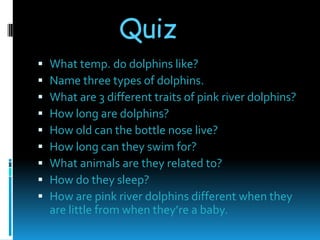 Quiz
   What temp. do dolphins like?
   Name three types of dolphins.
   What are 3 different traits of pink river dolphins?
   How long are dolphins?
   How old can the bottle nose live?
   How long can they swim for?
   What animals are they related to?
   How do they sleep?
   How are pink river dolphins different when they
    are little from when they’re a baby.
 