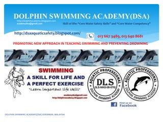 DOLPHIN SWIMMING ACADEMY(DSA)http://dolphinacademy.blogspot.com
academydsa@gmail.com
013 667 3489, 013 640 8681
DOLPHIN SWIMMING ACADEMY(DSA) SEREMBAN. MALAYSIA
http://dsaaquaticsafety.blogspot.com/
PROMOTING NEW APPROACH IN TEACHING SWIMMING AND PREVENTING DROWNING
 