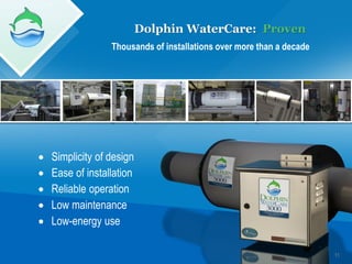 Dolphin WaterCare: Proven
                  Thousands of installations over more than a decade




   Simplicity of design
   Ease of installation
   Reliable operation
   Low maintenance
   Low-energy use

                                                                       11
 