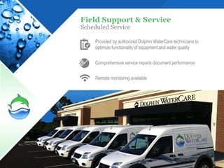 Field Support & Service
Scheduled Service

     Provided by authorized Dolphin WaterCare technicians to
     optimize functionality of equipment and water quality


     Comprehensive service reports document performance


     Remote monitoring available




                                                               17
 