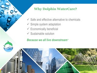 Why Dolphin WaterCare?


   Safe and effective alternative to chemicals
   Simple system adaptation
   Economically beneficial
   Sustainable solution
Because we all live downstream™




                                                  27
 