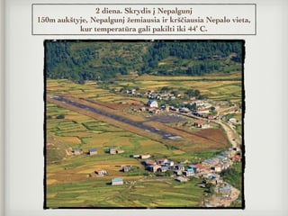 2 diena. Skrydis į Nepalgunj
150m aukštyje, Nepalgunj žemiausia ir krščiausia Nepalo vieta,
kur temperatūra gali pakilti iki 44’ C.
 