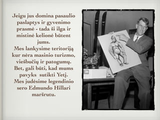 Jeigu jus domina pasaulio
paslaptys ir gyvenimo
prasmė - tada ši ilga ir
mistinė kelionė būtent
jums.
Mes lankysime teritoriją
kur nėra masinio turizmo,
viešbučių ir patogumų.
Bet, gali būti, kad mums
pavyks sutikti Yetį.
Mes judėsime legendinio
sero Edmundo Hillari
maršrutu.
 