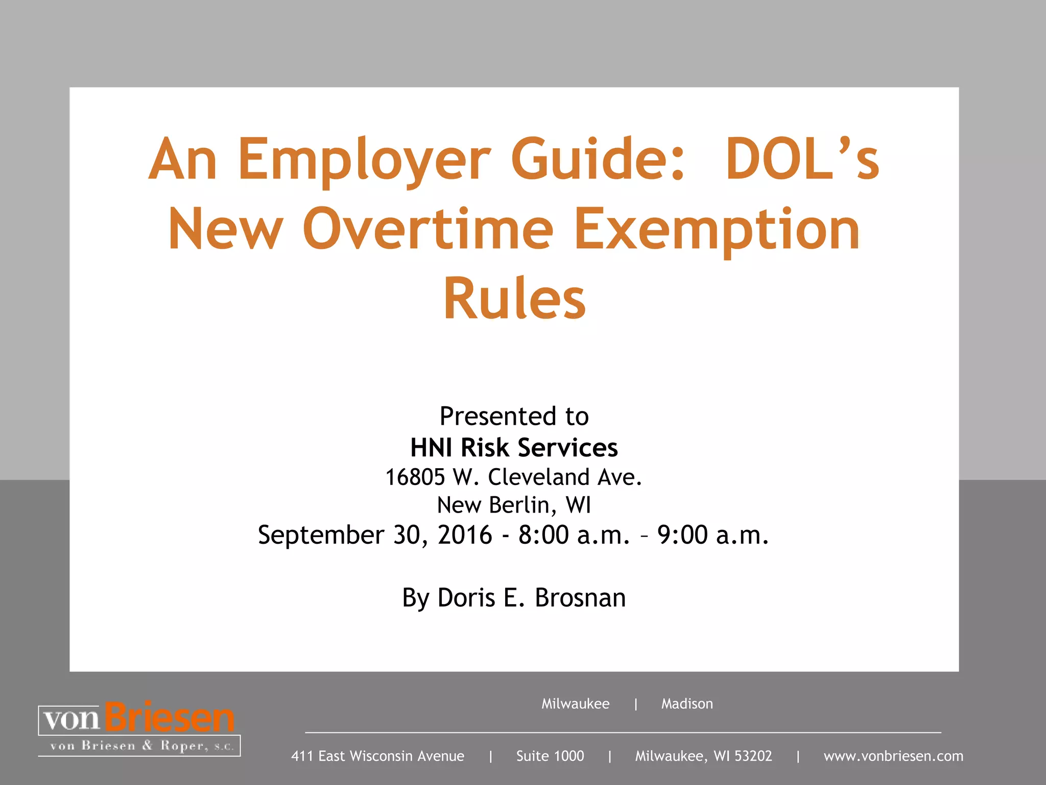 Milwaukee | Madison
411 East Wisconsin Avenue | Suite 1000 | Milwaukee, WI 53202 | www.vonbriesen.com
Presented to
HNI Risk Services
16805 W. Cleveland Ave.
New Berlin, WI
September 30, 2016 - 8:00 a.m. – 9:00 a.m.
By Doris E. Brosnan
An Employer Guide: DOL’s
New Overtime Exemption
Rules
 