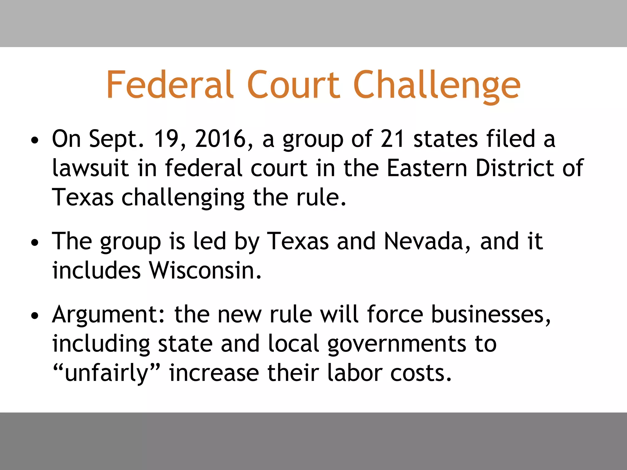 Federal Court Challenge
• On Sept. 19, 2016, a group of 21 states filed a
lawsuit in federal court in the Eastern District of
Texas challenging the rule.
• The group is led by Texas and Nevada, and it
includes Wisconsin.
• Argument: the new rule will force businesses,
including state and local governments to
“unfairly” increase their labor costs.
 