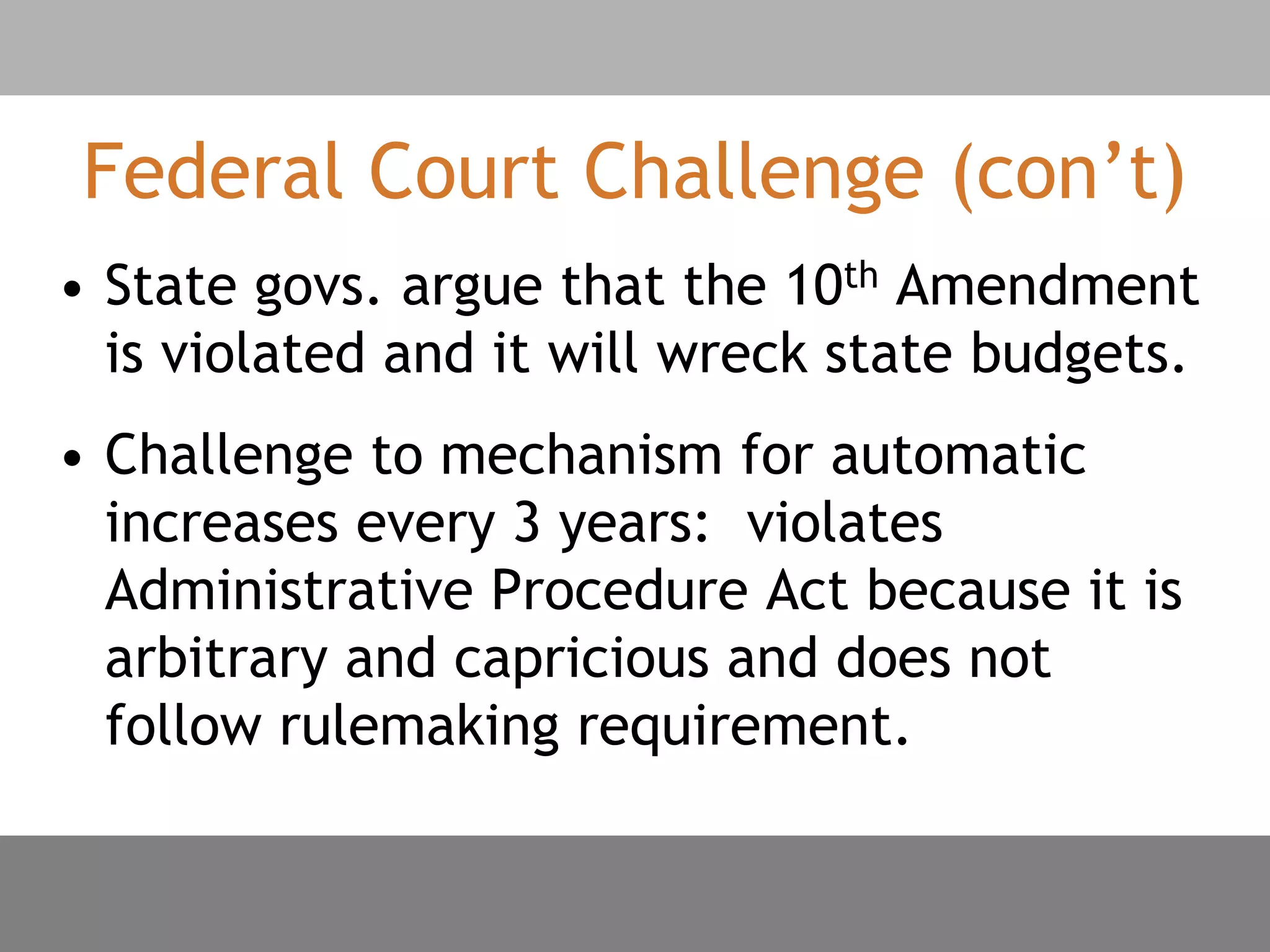 Federal Court Challenge (con’t)
• State govs. argue that the 10th Amendment
is violated and it will wreck state budgets.
• Challenge to mechanism for automatic
increases every 3 years: violates
Administrative Procedure Act because it is
arbitrary and capricious and does not
follow rulemaking requirement.
 