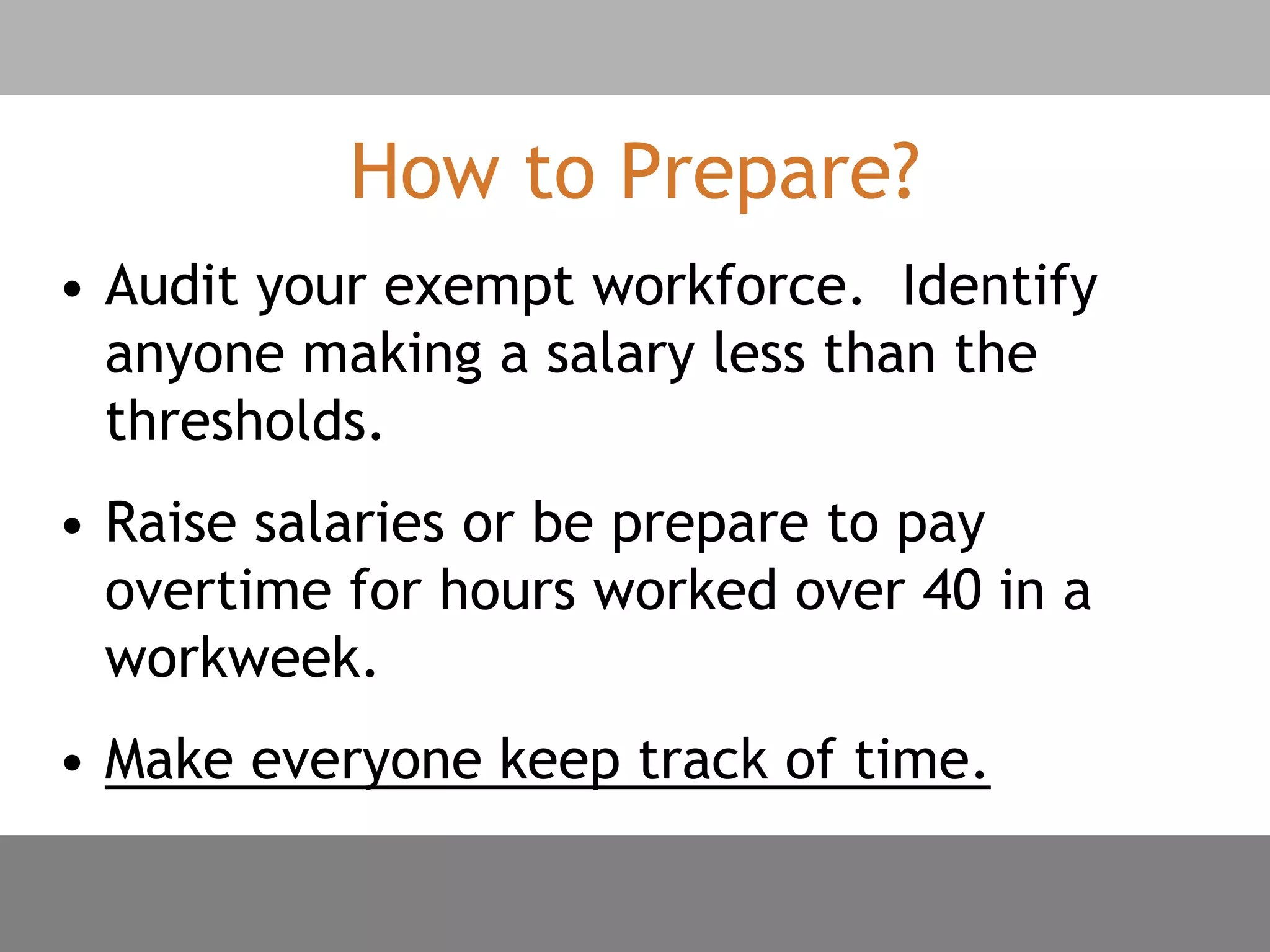How to Prepare?
• Audit your exempt workforce. Identify
anyone making a salary less than the
thresholds.
• Raise salaries or be prepare to pay
overtime for hours worked over 40 in a
workweek.
• Make everyone keep track of time.
 
