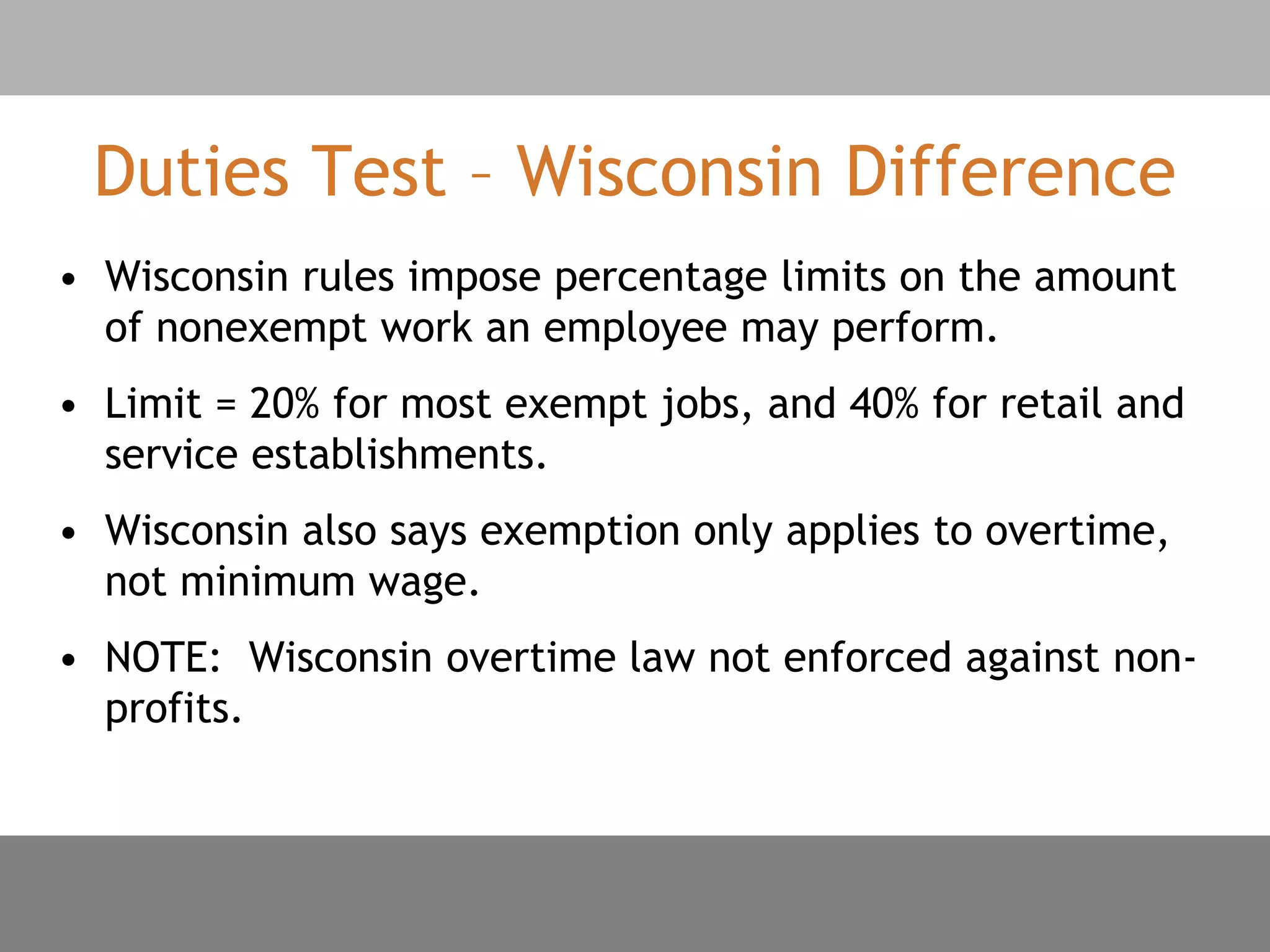 Duties Test – Wisconsin Difference
• Wisconsin rules impose percentage limits on the amount
of nonexempt work an employee may perform.
• Limit = 20% for most exempt jobs, and 40% for retail and
service establishments.
• Wisconsin also says exemption only applies to overtime,
not minimum wage.
• NOTE: Wisconsin overtime law not enforced against non-
profits.
 