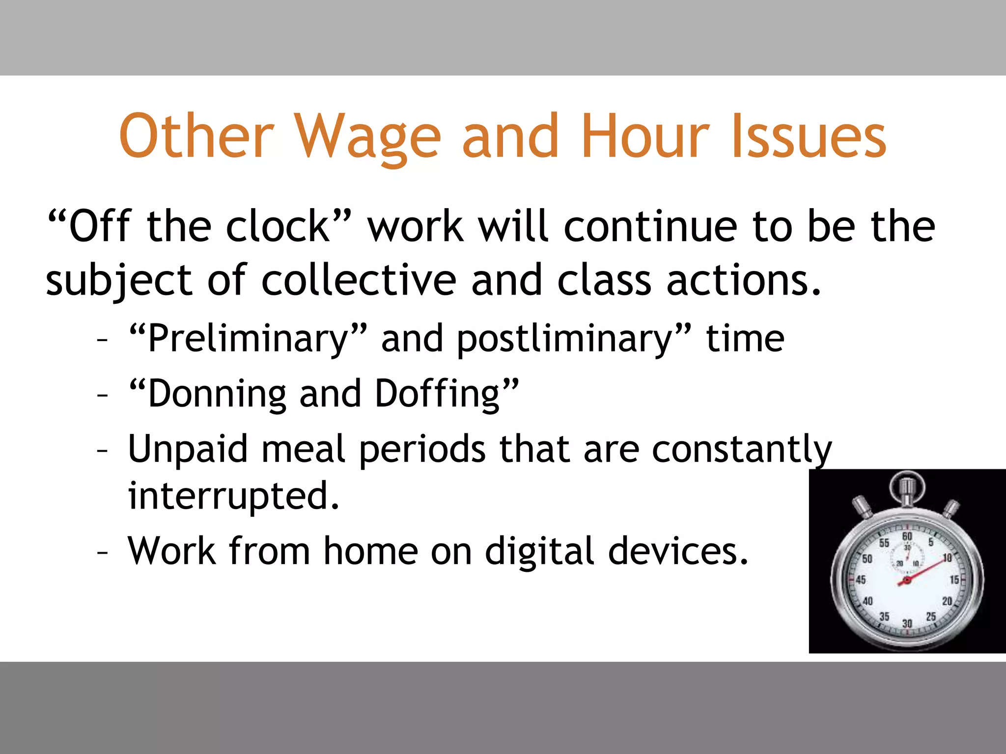 Other Wage and Hour Issues
“Off the clock” work will continue to be the
subject of collective and class actions.
– “Preliminary” and postliminary” time
– “Donning and Doffing”
– Unpaid meal periods that are constantly
interrupted.
– Work from home on digital devices.
 