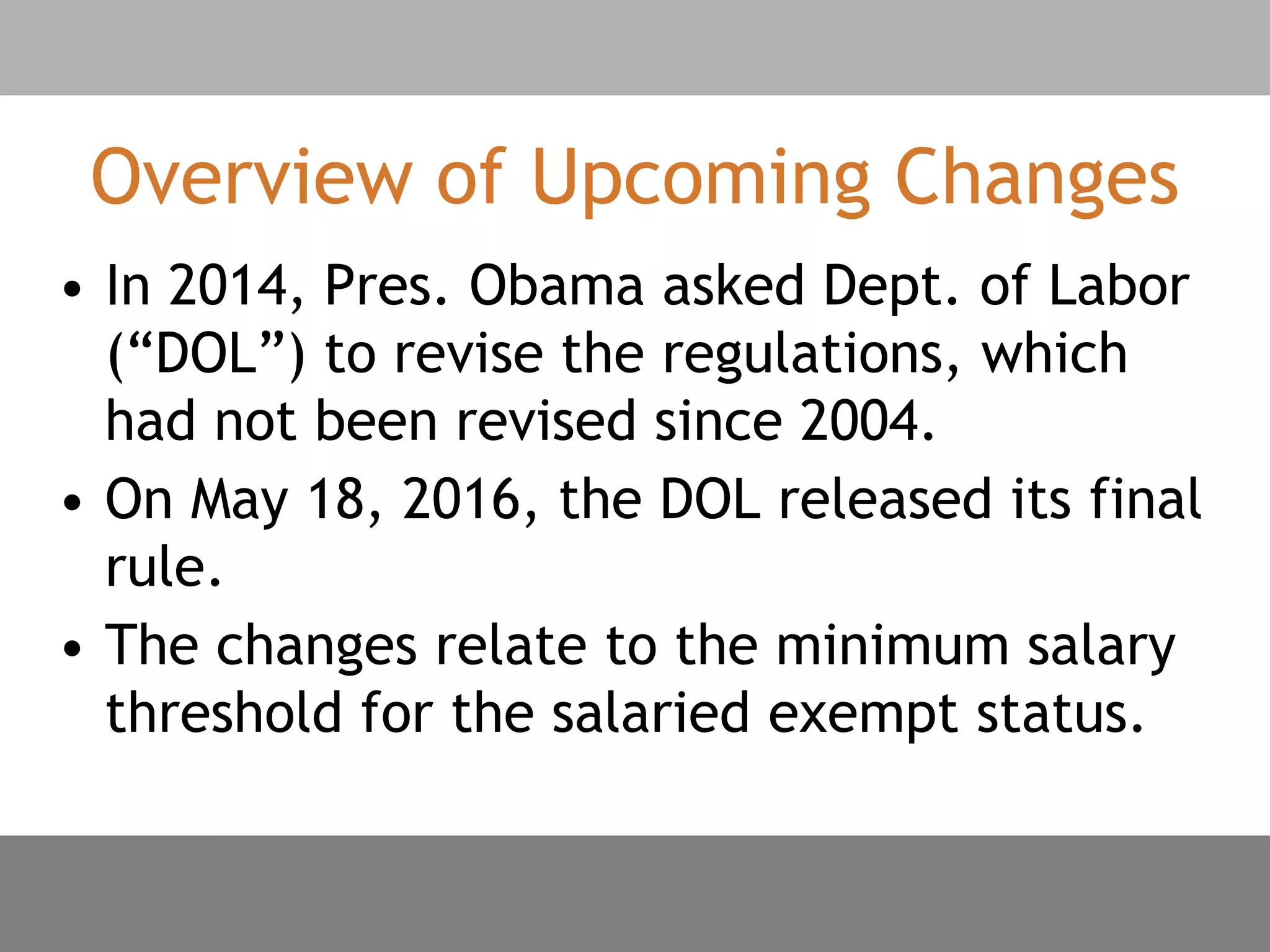 Overview of Upcoming Changes
• In 2014, Pres. Obama asked Dept. of Labor
(“DOL”) to revise the regulations, which
had not been revised since 2004.
• On May 18, 2016, the DOL released its final
rule.
• The changes relate to the minimum salary
threshold for the salaried exempt status.
 