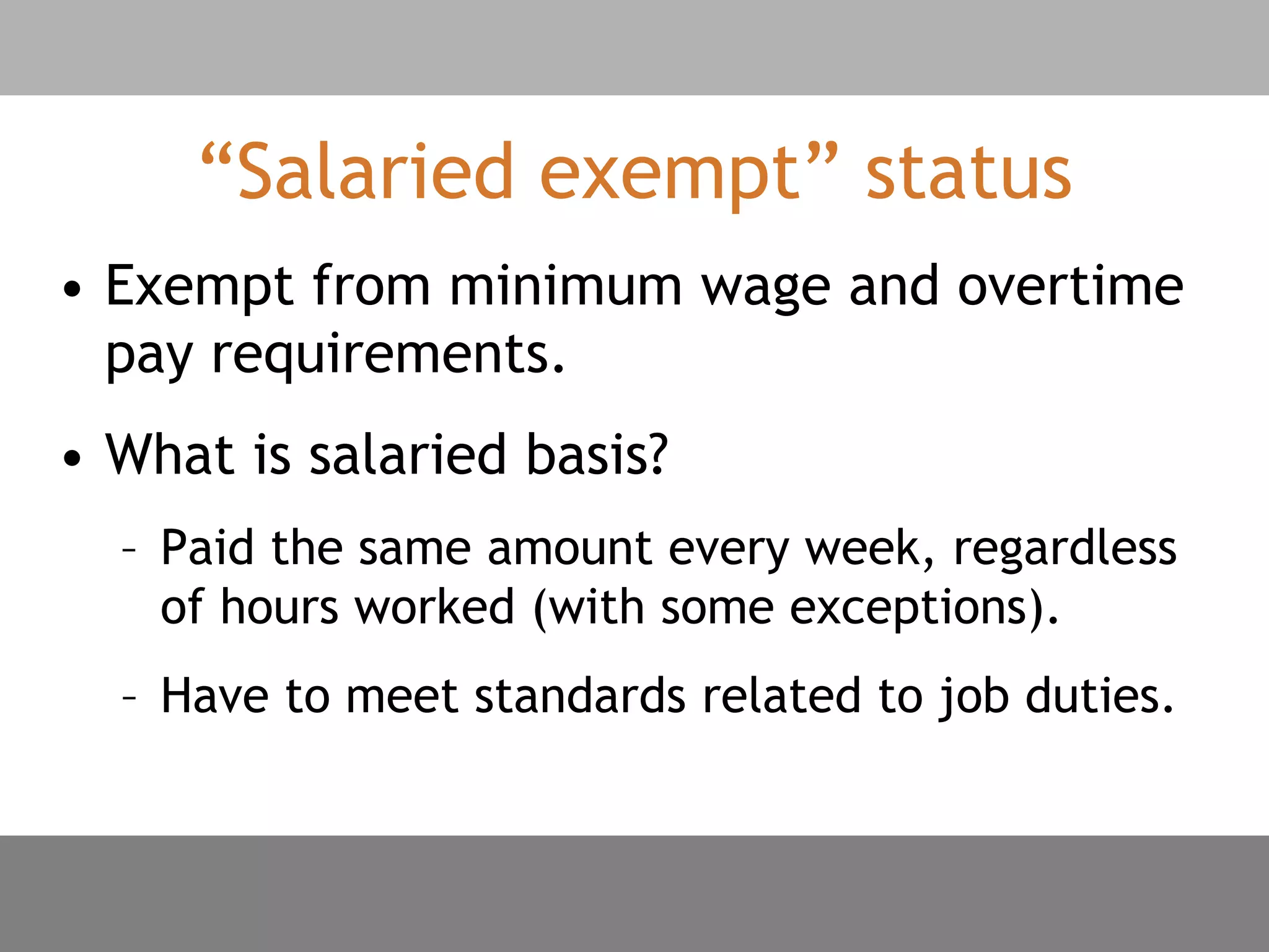 “Salaried exempt” status
• Exempt from minimum wage and overtime
pay requirements.
• What is salaried basis?
– Paid the same amount every week, regardless
of hours worked (with some exceptions).
– Have to meet standards related to job duties.
 