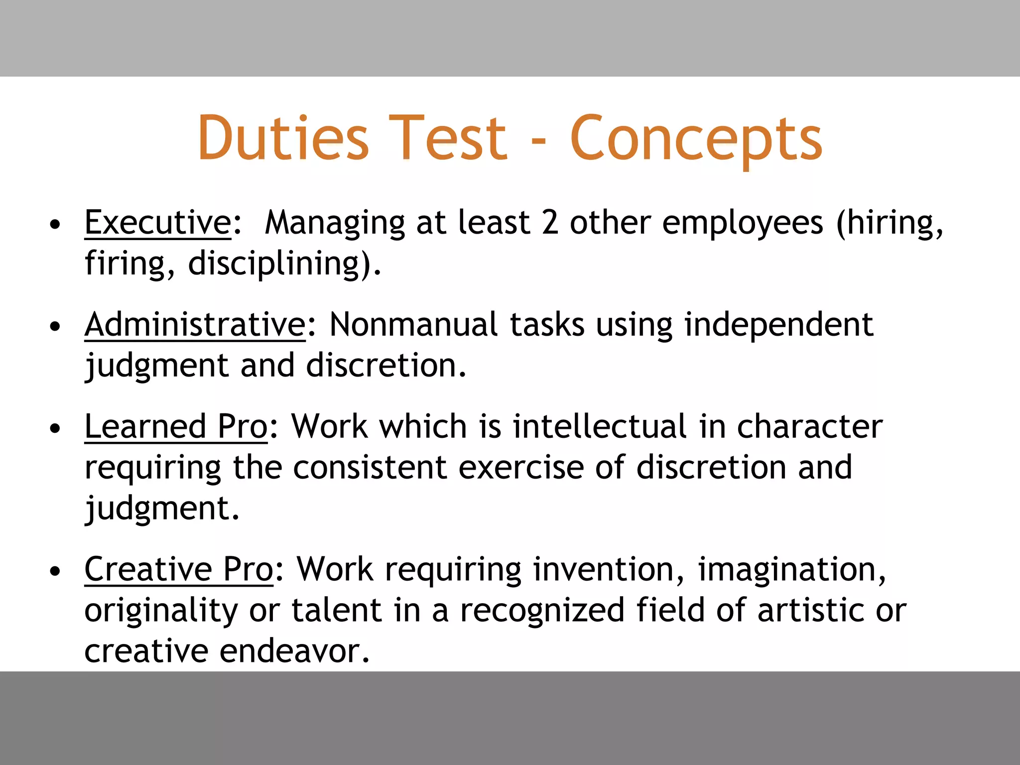 Duties Test - Concepts
• Executive: Managing at least 2 other employees (hiring,
firing, disciplining).
• Administrative: Nonmanual tasks using independent
judgment and discretion.
• Learned Pro: Work which is intellectual in character
requiring the consistent exercise of discretion and
judgment.
• Creative Pro: Work requiring invention, imagination,
originality or talent in a recognized field of artistic or
creative endeavor.
 