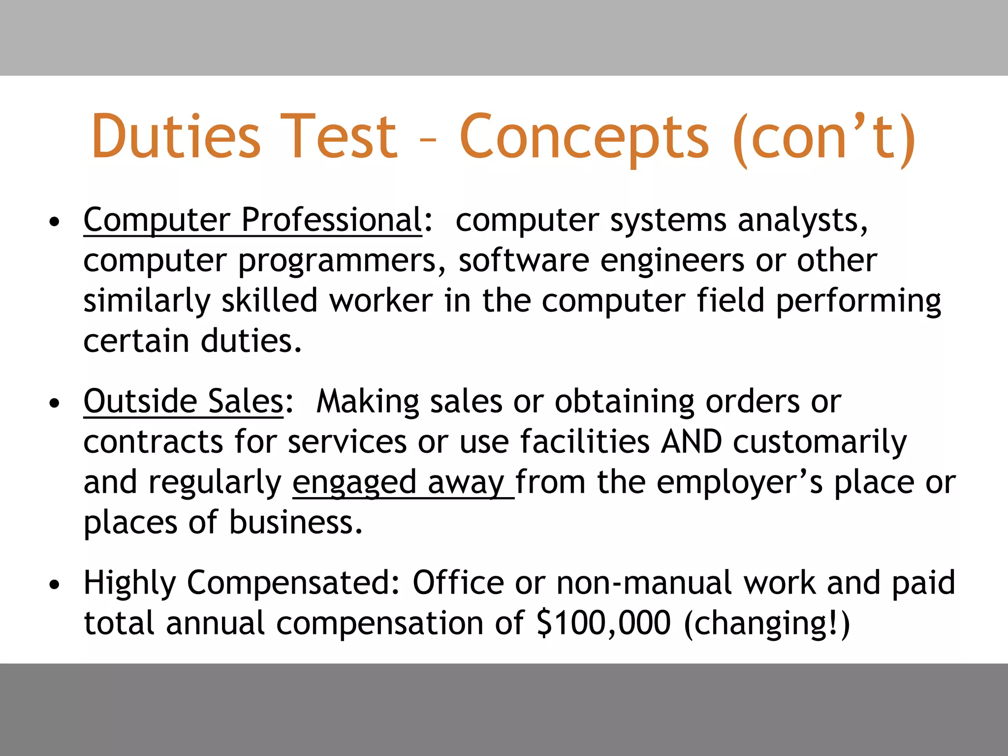 Duties Test – Concepts (con’t)
• Computer Professional: computer systems analysts,
computer programmers, software engineers or other
similarly skilled worker in the computer field performing
certain duties.
• Outside Sales: Making sales or obtaining orders or
contracts for services or use facilities AND customarily
and regularly engaged away from the employer’s place or
places of business.
• Highly Compensated: Office or non-manual work and paid
total annual compensation of $100,000 (changing!)
 