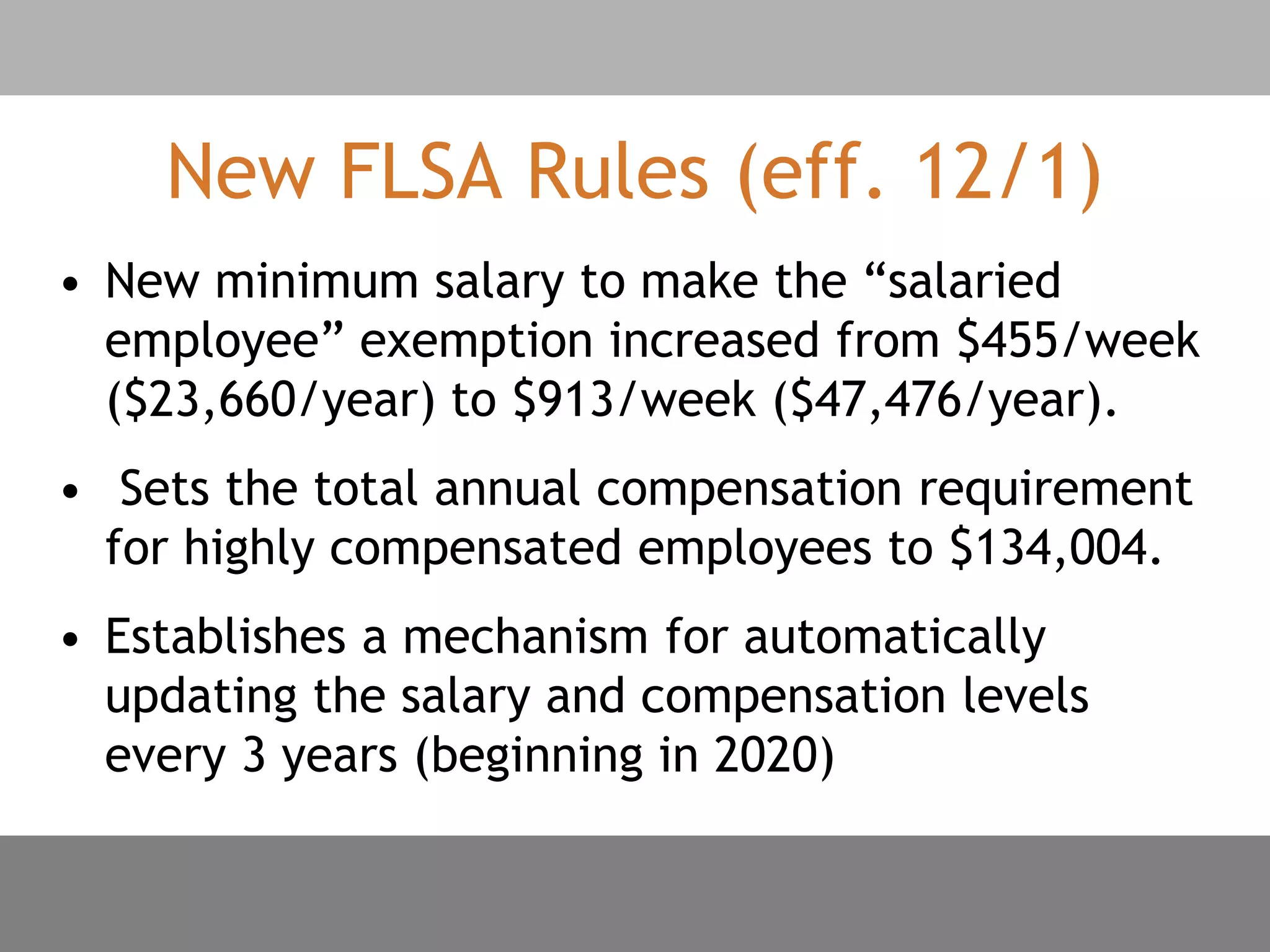 New FLSA Rules (eff. 12/1)
• New minimum salary to make the “salaried
employee” exemption increased from $455/week
($23,660/year) to $913/week ($47,476/year).
• Sets the total annual compensation requirement
for highly compensated employees to $134,004.
• Establishes a mechanism for automatically
updating the salary and compensation levels
every 3 years (beginning in 2020)
 