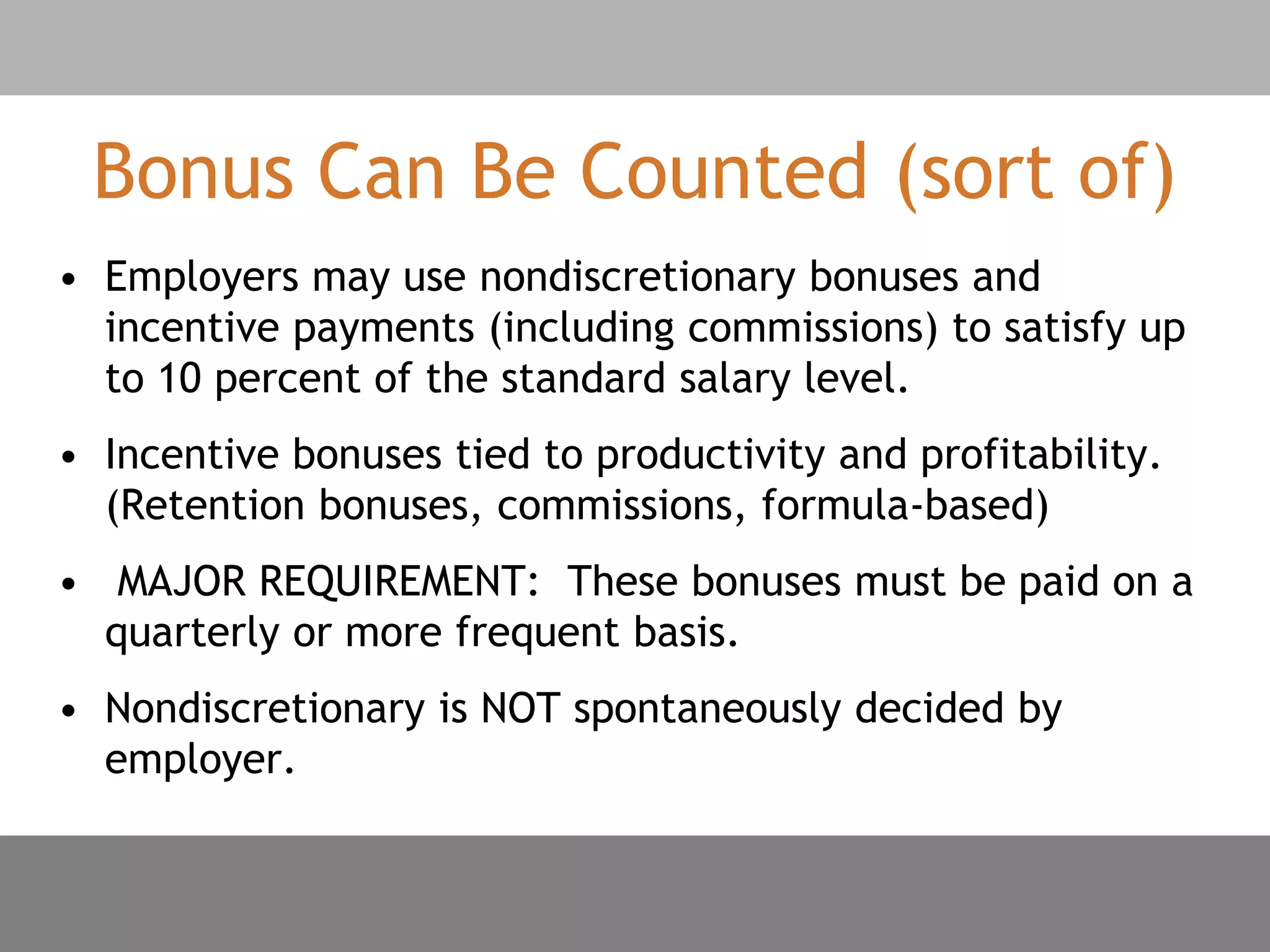 Bonus Can Be Counted (sort of)
• Employers may use nondiscretionary bonuses and
incentive payments (including commissions) to satisfy up
to 10 percent of the standard salary level.
• Incentive bonuses tied to productivity and profitability.
(Retention bonuses, commissions, formula-based)
• MAJOR REQUIREMENT: These bonuses must be paid on a
quarterly or more frequent basis.
• Nondiscretionary is NOT spontaneously decided by
employer.
 