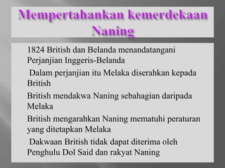 - 1824 British dan Belanda menandatangani
Perjanjian Inggeris-Belanda
- Dalam perjanjian itu Melaka diserahkan kepada
British
- British mendakwa Naning sebahagian daripada
Melaka
- British mengarahkan Naning mematuhi peraturan
yang ditetapkan Melaka
- Dakwaan British tidak dapat diterima oleh
Penghulu Dol Said dan rakyat Naning
 