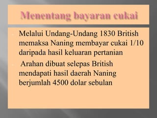 - Melalui Undang-Undang 1830 British
memaksa Naning membayar cukai 1/10
daripada hasil keluaran pertanian
- Arahan dibuat selepas British
mendapati hasil daerah Naning
berjumlah 4500 dolar sebulan
 