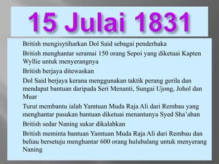 - British mengisytiharkan Dol Said sebagai penderhaka
- British menghantar seramai 150 orang Sepoi yang diketuai Kapten
Wyllie untuk menyerangnya
- British berjaya ditewaskan
- Dol Said berjaya kerana menggunakan taktik perang gerila dan
mendapat bantuan daripada Seri Menanti, Sungai Ujong, Johol dan
Muar
- Turut membantu ialah Yamtuan Muda Raja Ali dari Rembau yang
menghantar pasukan bantuan diketuai menantunya Syed Sha’aban
- British sedar Naning sukar dikalahkan
- British meminta bantuan Yamtuan Muda Raja Ali dari Rembau dan
beliau bersetuju menghantar 600 orang hulubalang untuk menyerang
Naning
 