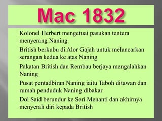 - Kolonel Herbert mengetuai pasukan tentera
menyerang Naning
- British berkubu di Alor Gajah untuk melancarkan
serangan kedua ke atas Naning
- Pakatan British dan Rembau berjaya mengalahkan
Naning
- Pusat pentadbiran Naning iaitu Taboh ditawan dan
rumah penduduk Naning dibakar
- Dol Said berundur ke Seri Menanti dan akhirnya
menyerah diri kepada British
 