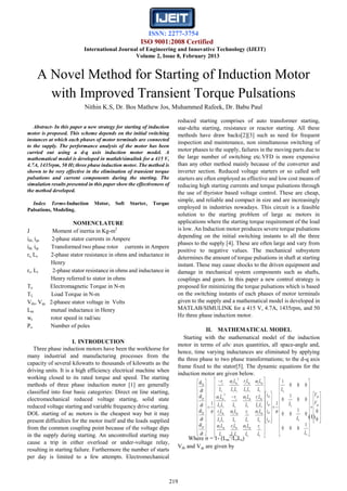 ISSN: 2277-3754
ISO 9001:2008 Certified
International Journal of Engineering and Innovative Technology (IJEIT)
Volume 2, Issue 8, February 2013
219
Abstract- In this paper a new strategy for starting of induction
motor is proposed. This scheme depends on the initial switching
instances at which each phases of motor terminals are connected
to the supply. The performance analysis of the motor has been
carried out using a d-q axis induction motor model. A
mathematical model is developed in matlab/simulink for a 415 V,
4.7A, 1435rpm, 50 Hz three phase induction motor. The method is
shown to be very effective in the elimination of transient torque
pulsations and current components during the starting. The
simulation results presented in this paper show the effectiveness of
the method developed.
Index Terms-Induction Motor, Soft Starter, Torque
Pulsations, Modeling.
NOMENCLATURE
J Moment of inertia in Kg-m2
ids, iqs 2-phase stator currents in Ampere
idr, iqr Transformed two phase rotor currents in Ampere
rs, Ls 2-phase stator resistance in ohms and inductance in
Henry
rr, Lr 2-phase stator resistance in ohms and inductance in
Henry referred to stator in ohms
Te Electromagnetic Torque in N-m
TL Load Torque in N-m
Vds, Vqs 2-phasee stator voltage in Volts
Lm mutual inductance in Henry
wr rotor speed in rad/sec
Po Number of poles
I. INTRODUCTION
Three phase induction motors have been the workhorse for
many industrial and manufacturing processes from the
capacity of several kilowatts to thousands of kilowatts as the
driving units. It is a high efficiency electrical machine when
working closed to its rated torque and speed. The starting
methods of three phase induction motor [1] are generally
classified into four basic categories: Direct on line starting,
electromechanical reduced voltage starting, solid state
reduced voltage starting and variable frequency drive starting.
DOL starting of ac motors is the cheapest way but it may
present difficulties for the motor itself and the loads supplied
from the common coupling point because of the voltage dips
in the supply during starting. An uncontrolled starting may
cause a trip in either overload or under-voltage relay,
resulting in starting failure. Furthermore the number of starts
per day is limited to a few attempts. Electromechanical
reduced starting comprises of auto transformer starting,
star-delta starting, resistance or reactor starting. All these
methods have draw backs[2][3] such as need for frequent
inspection and maintenance, non simultaneous switching of
motor phases to the supply, failures in the moving parts due to
the large number of switching etc.VFD is more expensive
than any other method mainly because of the converter and
inverter section. Reduced voltage starters or so called soft
starters are often employed as effective and low cost means of
reducing high starting currents and torque pulsations through
the use of thyristor based voltage control. These are cheap,
simple, and reliable and compact in size and are increasingly
employed in industries nowadays. This circuit is a feasible
solution to the starting problem of large ac motors in
applications where the starting torque requirement of the load
is low. An Induction motor produces severe torque pulsations
depending on the initial switching instants to all the three
phases to the supply [4]. These are often large and vary from
positive to negative values. The mechanical subsystem
determines the amount of torque pulsations in shaft at starting
instant. These may cause shocks to the driven equipment and
damage in mechanical system components such as shafts,
couplings and gears. In this paper a new control strategy is
proposed for minimizing the torque pulsations which is based
on the switching instants of each phases of motor terminals
given to the supply and a mathematical model is developed in
MATLAB/SIMULINK for a 415 V, 4.7A, 1435rpm, and 50
Hz three phase induction motor.
II. MATHEMATICAL MODEL
Starting with the mathematical model of the induction
motor in terms of abc axes quantities, all space-angle and,
hence, time varying inductances are eliminated by applying
the three phase to two phase transformations; to the d-q axis
frame fixed to the stator[5]. The dynamic equations for the
induction motor are given below.
(1)
Where σ = 1- (Lm
2
/LrLs)
Vds and Vqs are given by
A Novel Method for Starting of Induction Motor
with Improved Transient Torque Pulsations
Nithin K.S, Dr. Bos Mathew Jos, Muhammed Rafeek, Dr. Babu Paul



































































































0
0
1
000
0
1
00
00
1
0
000
1
11
2
2
qr
ds
r
r
s
s
qr
dr
qs
ds
r
r
s
mr
rs
ms
s
mr
s
mr
r
r
s
mr
rs
ms
rs
mr
s
mr
s
s
ss
mr
s
mr
rs
ms
ss
mr
s
s
qr
dr
qs
ds
V
V
L
L
L
L
i
i
i
i
L
r
L
L
LL
Lr
L
L
L
L
L
r
L
L
LL
Lr
LL
Lr
L
L
L
r
LL
L
L
L
LL
Lr
LL
L
L
r
dt
di
dt
di
dt
di
dt
di






 