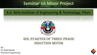 Seminar on Minor Project
      B.K. Birla Institute of Engineering & Technology, Pilani




                         DOL Starter of Three Phase
                               Induction Motor
By:
Er. Kapil Kantia
Electrical Engineering
 