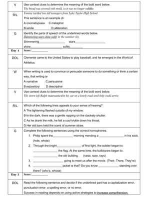 V      Use context clues to determine the meaning of the bold word below.
        The bread was covered with mold, so it was no longer edible.
        Tommy tackled two tall teenagers from Lake Taylor High School.
R/L
        This sentence is an example of-
        A onomatopoeia          C metaphor
        B simile                 D alliteration
 G      Identify the parts of speech of the underlined words below.
        Shimmering stars shine softly in the summer sky.
        Shimmering__________________              stars_____________________
        shine______________________ softly_________
Day 4   Score:________________

DOL     Clemente came to the United States to play baseball, and he emerged in the World of
        Athletics.


 W      When writing is used to convince or persuade someone to do something or think a certain
        way, that writing is-
        A narrative       C persuasive
        B expository       D descriptive
 V      Use context clues to determine the meaning of the bold word below.
        The storm left Ralph marooned in his car on a lonely road until help could arrive.


R/L     Which of the following lines appeals to your sense of hearing?
        A The lightening flashed outside of my window.
        B In the dark, there was a gentle rapping on the clackety shutter.
        C As he drank the milk, he felt a cool trickle down his throat.
        D Her old barn held the scent of summer straw.
 G      Complete the following sentences using the correct homophones.
            1. Philip spent the______________ morning mending a _________________ in his sock.
                (hole, whole)
            2. Through the bright_________________ of first light, the soldier began to
                _________________ the flag. At the same time, the bulldozers began to
                _________________ the old building.         (raise, raze, rays)
            3. _____________________ going to meet us after the movie. (Their, There, They’re)
            4. ____________________ jacket is that? Do you know ______________ standing over
               there? (who’s, whose)
Day 5   Score:________________


DOL     Read the following sentence and decide if the underlined part has a capitalization error,
        punctuation error, a spelling error, or no error.
        Success in reading depends on using active strategies to increase comprihension.
 