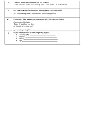 W      Combine these sentences to make one sentence.
      I watch television. I watch television every night. I watch it after I do my homework.


V     Use context clues to determine the meaning of the bold word below.
      Mrs. Bridges confiscates any snacks her students bring to class.


R/L   Identify the rhyme scheme of the following poem about a roller coaster.
      Chugging slowly to the top
      Waiting for that long, long drop
      My stomach turns into a knot.
      _________________________________________________
      I focus on the parking lot.
G     Give a common noun for each proper noun below.
         1. Valentine’s Day ________________________________
         2. Maryland ______________________________________
         3. Mexico__________________________________________
         4. Pepsi___________________________________________
 