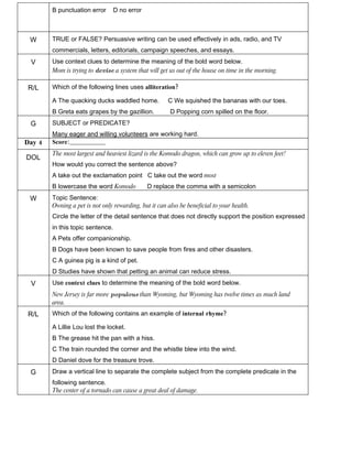 B punctuation error       D no error



 W      TRUE or FALSE? Persuasive writing can be used effectively in ads, radio, and TV
        commercials, letters, editorials, campaign speeches, and essays.
 V      Use context clues to determine the meaning of the bold word below.
        Mom is trying to devise a system that will get us out of the house on time in the morning.

R/L     Which of the following lines uses alliteration?

        A The quacking ducks waddled home.             C We squished the bananas with our toes.
        B Greta eats grapes by the gazillion.           D Popping corn spilled on the floor.
 G      SUBJECT or PREDICATE?
        Many eager and willing volunteers are working hard.
Day 4   Score:________________
        The most largest and heaviest lizard is the Komodo dragon, which can grow up to eleven feet!
DOL
        How would you correct the sentence above?
        A take out the exclamation point C take out the word most
        B lowercase the word Komodo            D replace the comma with a semicolon
 W      Topic Sentence:
        Owning a pet is not only rewarding, but it can also be beneficial to your health.
        Circle the letter of the detail sentence that does not directly support the position expressed
        in this topic sentence.
        A Pets offer companionship.
        B Dogs have been known to save people from fires and other disasters.
        C A guinea pig is a kind of pet.
        D Studies have shown that petting an animal can reduce stress.
 V      Use context clues to determine the meaning of the bold word below.
        New Jersey is far more populous than Wyoming, but Wyoming has twelve times as much land
        area.
R/L     Which of the following contains an example of internal rhyme?

        A Lillie Lou lost the locket.
        B The grease hit the pan with a hiss.
        C The train rounded the corner and the whistle blew into the wind.
        D Daniel dove for the treasure trove.
 G      Draw a vertical line to separate the complete subject from the complete predicate in the
        following sentence.
        The center of a tornado can cause a great deal of damage.
 