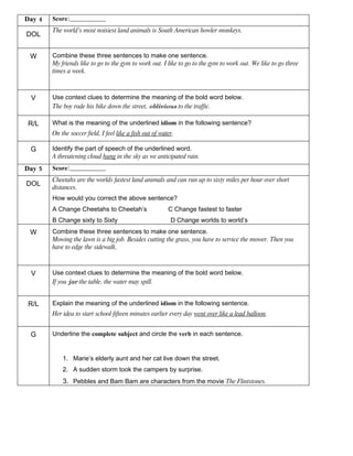 Day 4   Score:________________
        The world’s most noisiest land animals is South American howler monkeys.
DOL


 W      Combine these three sentences to make one sentence.
        My friends like to go to the gym to work out. I like to go to the gym to work out. We like to go three
        times a week.



 V      Use context clues to determine the meaning of the bold word below.
        The boy rode his bike down the street, oblivious to the traffic.

R/L     What is the meaning of the underlined idiom in the following sentence?
        On the soccer field, I feel like a fish out of water.

 G      Identify the part of speech of the underlined word.
        A threatening cloud hung in the sky as we anticipated rain.
Day 5   Score:________________
        Cheetahs are the worlds fastest land animals and can run up to sixty miles per hour over short
DOL
        distances.
        How would you correct the above sentence?
        A Change Cheetahs to Cheetah’s                    C Change fastest to faster
        B Change sixty to Sixty                            D Change worlds to world’s
 W      Combine these three sentences to make one sentence.
        Mowing the lawn is a big job. Besides cutting the grass, you have to service the mower. Then you
        have to edge the sidewalk.



 V      Use context clues to determine the meaning of the bold word below.
        If you jar the table, the water may spill.


R/L     Explain the meaning of the underlined idiom in the following sentence.
        Her idea to start school fifteen minutes earlier every day went over like a lead balloon.


 G      Underline the complete subject and circle the verb in each sentence.


            1. Marie’s elderly aunt and her cat live down the street.
            2. A sudden storm took the campers by surprise.
            3. Pebbles and Bam Bam are characters from the movie The Flintstones.
 