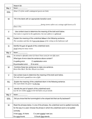 Week # 26
Day 1   Score:________________
        About 1/5 of the world’s endangered species are birds.
DOL


 W      Fill in the blank with an appropriate transition word.


        _________________________________during storms sailors see a strange sight known as St.
        Elmo’s Fire.


 V        Use context clues to determine the meaning of the bold word below.
        Your name is required on the application, but your address is optional.

R/L     Explain the meaning of the underlined idiom in the following sentence.
        The custodian said that she’d get to the bottom of the writing on the bathroom wall.


 G      Identify the part of speech of the underlined word.
        Avoid eating too many sweets.

Day 2   Score:________________
        An animal is officially extinct if it hasn’t been scene for over fifty years.
DOL
        What type of error does the sentence above contain?
        A spelling error              C capitalization error
        B punctuation error         D no error
 W      Combine these two sentences to make one sentence.
        Karen likes Bach. She likes Mozart even better.


 V      Use context clues to determine the meaning of the bold word below.
        The bully tried to goad Jesse into a fight.

R/L     Explain the meaning of the underlined idiom in the following sentence.
        The coach thinks the game is in the bag.


 G      Identify the part of speech of the underlined word.
        Lay the new clothes neatly on the bed before you go outside.

Day 3   Score:________________

DOL     Did you know that the hummingbird is the onlyest bird that can fly backward?



 W      Read the phrases below. In one of the phrases, the underlined word is spelled incorrectly
        for the way it is used. Choose the phrase in which the underlined word is not spelled
        correctly.
        A two rows of chairs             C a year scents I saw you
        B a sore thumb                    D South Sea islands
 