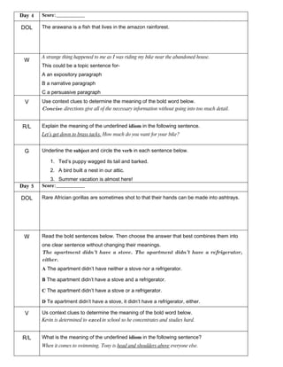 Day 4   Score:________________

DOL     The arawana is a fish that lives in the amazon rainforest.




        A strange thing happened to me as I was riding my bike near the abandoned house.
 W
        This could be a topic sentence for-
        A an expository paragraph
        B a narrative paragraph
        C a persuasive paragraph
 V      Use context clues to determine the meaning of the bold word below.
        Concise directions give all of the necessary information without going into too much detail.


R/L     Explain the meaning of the underlined idiom in the following sentence.
        Let’s get down to brass tacks. How much do you want for your bike?


 G      Underline the subject and circle the verb in each sentence below.

            1. Ted’s puppy wagged its tail and barked.
            2. A bird built a nest in our attic.
           3. Summer vacation is almost here!
Day 5   Score:________________

DOL     Rare Africian gorillas are sometimes shot to that their hands can be made into ashtrays.




 W      Read the bold sentences below. Then choose the answer that best combines them into
        one clear sentence without changing their meanings.
        The apartment didn’ t have a stove. The apartment didn’ t have a refrigerator,
        either.
        A The apartment didn’t have neither a stove nor a refrigerator.

        B The apartment didn’t have a stove and a refrigerator.

        C The apartment didn’t have a stove or a refrigerator.

        D Te apartment didn’t have a stove, it didn’t have a refrigerator, either.

 V      Us context clues to determine the meaning of the bold word below.
        Kevin is determined to excel in school so he concentrates and studies hard.


R/L     What is the meaning of the underlined idiom in the following sentence?
        When it comes to swimming, Tony is head and shoulders above everyone else.
 