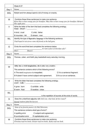 Week # 27

Day 1   Score:________________

DOL     Robert and him always spend a lot of money on snacks.


 W       Combine these three sentences to make one sentence.
        Karen likes to have orange juice for breakfast. Mary likes to have orange juice for breakfast. Richard
        likes apple juice.
 V      Write the letter of the item that best completes the following analogy.
        Giant : dwarf :: ________________

        A kind : cruel             C child : father
        B mountain : hill         D stream : river
 R/L    Identify the type of figurative language in the following sentence.
        I had hoped to run across some old friends at the ball game.


 G      Circle the word that best completes the sentence below.
        ________________________________ he want a piece of chocolate cake?
        Don’t             Doesn’t
Day 2   Score:________________

DOL     Thomas, Julian, and Keith play basketball every saturday morning.



        Abby has a vivid imagination, she is also very creative.
 W
        This sentence contains which of the following errors?
        A The word imagination is misspelled.                           C It is a sentence fragment.
        B It doesn’t have correct subject-verb agreement.              D It is a run-on sentence.


 V       Write the letter that best completes the following analogy.
        crawl : walk :: _______________________

        A grow : born             C scribble : write
        B swim : float            D swallow : chew
 R/L
        _______________________________ is the repetition of sounds at the ends of words.
 G      Does the underlined adjective tell which one, what kind, or how many?
        Several students failed the last test.
Day 3   Score:________________
        Some of my favorite poems is by Shel Silverstein.
DOL
        This sentence contains what type of error?
        A spelling error              C subject-verb agreement
        B punctuation error          D capitalization error
 W      Combine these three sentences to make one sentence.
        Christina read two books. Kristen read two books. Kathy read one book.
 