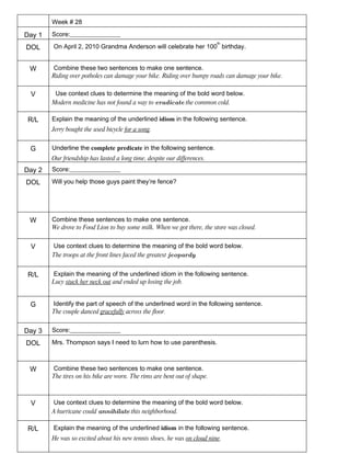 Week # 28

Day 1   Score:________________
                                                                          th
DOL     On April 2, 2010 Grandma Anderson will celebrate her 100 birthday.


 W      Combine these two sentences to make one sentence.
        Riding over potholes can damage your bike. Riding over bumpy roads can damage your bike.

 V       Use context clues to determine the meaning of the bold word below.
        Modern medicine has not found a way to eradicate the common cold.

 R/L    Explain the meaning of the underlined idiom in the following sentence.
        Jerry bought the used bicycle for a song.


 G      Underline the complete predicate in the following sentence.
        Our friendship has lasted a long time, despite our differences.
Day 2   Score:________________

DOL     Will you help those guys paint they’re fence?




 W      Combine these sentences to make one sentence.
        We drove to Food Lion to buy some milk. When we got there, the store was closed.


 V      Use context clues to determine the meaning of the bold word below.
        The troops at the front lines faced the greatest jeopardy.


 R/L    Explain the meaning of the underlined idiom in the following sentence.
        Lucy stuck her neck out and ended up losing the job.


 G      Identify the part of speech of the underlined word in the following sentence.
        The couple danced gracefully across the floor.


Day 3   Score:________________

DOL     Mrs. Thompson says I need to lurn how to use parenthesis.



 W      Combine these two sentences to make one sentence.
        The tires on his bike are worn. The rims are bent out of shape.



 V      Use context clues to determine the meaning of the bold word below.
        A hurricane could annihilate this neighborhood.

 R/L    Explain the meaning of the underlined idiom in the following sentence.
        He was so excited about his new tennis shoes, he was on cloud nine.
 