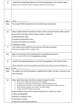 G      Underline the prepositional phrases and circle the prepositions in the sentence below.
        Summer days are barefoot walks in cool grass and picnics under big trees.




Day 4   Score:________________

DOL     My younger Brother brought his lunch to school every day last year.




 W      Betsy’s English teacher has asked her class to write a personal narrative. Betsy doesn’t
        know what to write about. Which of these would best help her?
        A brainstorming for ideas
        B reading her best friend’s story
        C going to the library to do research
        D making an outline
 V      Use context clues to determine the meaning of the bold word below.
        Road repairs hinder the flow of traffic today.


 R/L    What is the meaning of the underlined idiom in the following sentence?
        She was so angry with me that she jumped down my throat.


 G      Underline the prepositional phrases and circle the prepositions in the sentence below.

        The car slid off the road when it turned the corner because the road was covered with black ice.

Day 5   Score:________________

DOL     The weather man told the temperture, explained the humidity, and gave a forecast for the
        rest of the week.



 W      Betsy made these notes. Use them to answer the question below.
           1. My twin sister Maya got a telescope for her birthday.
           2. He liked it so much that she had not time to play basketball with me.
           3. In desperation I decided to see what Maya found exciting about looking at the sky.
           4. Maya showed me Saturn, star clusters, and other things.
           5. In spite of myself, I found it interesting!
        Based on Betsy’s notes, which of these would be the best title for her story?
        A Why I like Basketball
        B What It’s Like Being a Twin
        C The Moons of Saturn
        D Astronomy’s Not So Boring After All
 