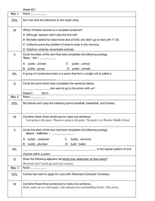 Week #21
Day 1   Score:________________

DOL     Kim has took the television to the repair shop.


 W      Which of these choices is a complete sentence?
        A Although Jackson didn’t play the first half.
        B Michelle started her take-home test at 9:00, she didn’t go to bed until 11:30.
        C Uniforms solve the problem of what to wear in the morning.
        D Dolphins certainly remarkable animals.
 V      Circle the letter of the item that best completes the following analogy.
        Many : few:: ________________

        A   public : private                   C       public : school
        B   public : group                        D    public : private
R/L     A group of consecutive lines in a poem that form a single unit is called a
        _______________________.
 G      Circle the word which best completes the sentence below.
        ___________________ she want to go to the picnic with us?
        Doesn’t          Don’t
Day 2   Score:________________

DOL     My friends and I play the following sports baseball, basketball, and hockey.



 W      Combine these three sentences to make one sentence.
          I am going to the game. Thomas is going to the game. The game is at Windsor Middle School.


 V      Circle the letter of the item that best completes the following analogy.
           dances : ballerina :: _______________________

        A   builds : carpenter                C       builds : structure
        B   builds : plumber                   D      build : ballet
R/L     ________________________ ____________________________ is the regular pattern of end
        rhymes within a poem.
 G      Does the following adjective tell which one, what kind, or how many?
        My family and I visited six states last summer.
Day 3   Score:________________

DOL     Connie has went to apply for a job with Westview Computer Company.


 W      Combine these three sentences to make one sentence.
        Poetry make me see vivid images. Like dancing trees and babbling brooks. I like poetry.
 
