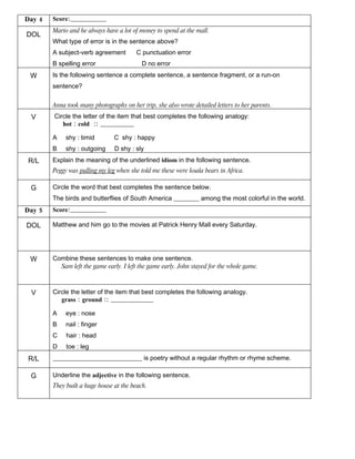 Day 4   Score:________________
        Mario and he always have a lot of money to spend at the mall.
DOL
        What type of error is in the sentence above?
        A subject-verb agreement         C punctuation error
        B spelling error                   D no error
 W      Is the following sentence a complete sentence, a sentence fragment, or a run-on
        sentence?

        Anna took many photographs on her trip, she also wrote detailed letters to her parents.
 V      Circle the letter of the item that best completes the following analogy:
           hot : cold :: _______________

        A    shy : timid         C shy : happy
        B    shy : outgoing      D shy : sly
R/L     Explain the meaning of the underlined idiom in the following sentence.
        Peggy was pulling my leg when she told me these were koala bears in Africa.

 G      Circle the word that best completes the sentence below.
        The birds and butterflies of South America ________ among the most colorful in the world.
Day 5   Score:________________

DOL     Matthew and him go to the movies at Patrick Henry Mall every Saturday.




 W      Combine these sentences to make one sentence.
          Sam left the game early. I left the game early. John stayed for the whole game.



 V      Circle the letter of the item that best completes the following analogy.
           grass : ground :: ___________________

        A    eye : nose
        B    nail : finger
        C    hair : head
        D    toe : leg
R/L     ____________________________ is poetry without a regular rhythm or rhyme scheme.

 G      Underline the adjective in the following sentence.
        They built a huge house at the beach.
 