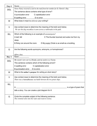 Day 4   Score:________________
        Nurse Nancy receeved a card in the mail from her mother for St. Patrick’s Day.
DOL
        The sentence above contains what type of error?
        A punctuation error         C capitalization error
        B spelling error             D no error
 W      What does it mean to elaborate your writing?


 V      Use context clues to determine the meaning of the bold word below.
         We saw the dog recoil as it came across a rattlesnake in the path.

 R/L    Which of the following is an example of onomatopoeia?
        A bell, fell                              C The thunder boomed and woke me from my
        sleep.
        B Ricky ran around the room.          D My puppy Chole is as small as a duckling.


 G      Are the following words synonyms, antonyms, or homophones?

        affirm, deny
Day 5   Score:________________
        My cousin’s new car is a Honda, and my uncles is a Toyota.
DOL
        This sentence contains which of the following errors?
        A spelling error          C capitalization error
        B punctuation error      D no error
 W      What is the author’s purpose for writing an short story?

 V      Use context clues to determine the meaning of the bold word below.
        There was a tumultuous sea battle between the two pirate ships.

 R/L
        A ____________________________ _____________________________ is a type of poem that
        tells a story. You can create a plot diagram for it!


 G      Circle the complete subject of the following sentence.
        The swimmer dove into the water and swam to victory.
 
