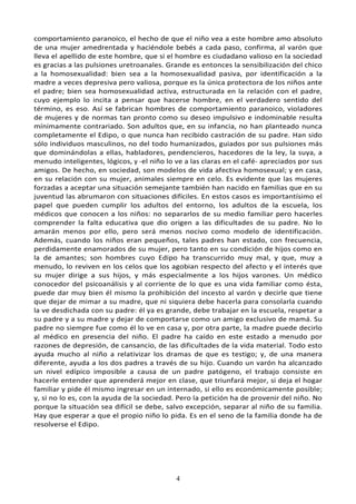 4
comportamiento paranoico, el hecho de que el niño vea a este hombre amo absoluto
de una mujer amedrentada y haciéndole bebés a cada paso, confirma, al varón que
lleva el apellido de este hombre, que si el hombre es ciudadano valioso en la sociedad
es gracias a las pulsiones uretroanales. Grande es entonces la sensibilización del chico
a la homosexualidad: bien sea a la homosexualidad pasiva, por identificación a la
madre a veces depresiva pero valiosa, porque es la única protectora de los niños ante
el padre; bien sea homosexualidad activa, estructurada en la relación con el padre,
cuyo ejemplo lo incita a pensar que hacerse hombre, en el verdadero sentido del
término, es eso. Así se fabrican hombres de comportamiento paranoico, violadores
de mujeres y de normas tan pronto como su deseo impulsivo e indominable resulta
mínimamente contrariado. Son adultos que, en su infancia, no han planteado nunca
completamente el Edipo, o que nunca han recibido castración de su padre. Han sido
sólo individuos masculinos, no del todo humanizados, guiados por sus pulsiones más
que dominándolas a ellas, habladores, pendencieros, hacedores de la ley, la suya, a
menudo inteligentes, lógicos, y -el niño lo ve a las claras en el café- apreciados por sus
amigos. De hecho, en sociedad, son modelos de vida afectiva homosexual; y en casa,
en su relación con su mujer, animales siempre en celo. Es evidente que las mujeres
forzadas a aceptar una situación semejante también han nacido en familias que en su
juventud las abrumaron con situaciones difíciles. En estos casos es importantísimo el
papel que pueden cumplir los adultos del entorno, los adultos de la escuela, los
médicos que conocen a los niños: no separarlos de su medio familiar pero hacerles
comprender la falta educativa que dio origen a las dificultades de su padre. No lo
amarán menos por ello, pero será menos nocivo como modelo de identificación.
Además, cuando los niños eran pequeños, tales padres han estado, con frecuencia,
perdidamente enamorados de su mujer, pero tanto en su condición de hijos como en
la de amantes; son hombres cuyo Edipo ha transcurrido muy mal, y que, muy a
menudo, lo reviven en los celos que los agobian respecto del afecto y el interés que
su mujer dirige a sus hijos, y más especialmente a los hijos varones. Un médico
conocedor del psicoanálisis y al corriente de lo que es una vida familiar como ésta,
puede dar muy bien él mismo la prohibición del incesto al varón y decirle que tiene
que dejar de mimar a su madre, que ni siquiera debe hacerla para consolarla cuando
la ve desdichada con su padre: él ya es grande, debe trabajar en la escuela, respetar a
su padre y a su madre y dejar de comportarse como un amigo exclusivo de mamá. Su
padre no siempre fue como él lo ve en casa y, por otra parte, la madre puede decirlo
al médico en presencia del niño. El padre ha caído en este estado a menudo por
razones de depresión, de cansancio, de las dificultades de la vida material. Todo esto
ayuda mucho al niño a relativizar los dramas de que es testigo; y, de una manera
diferente, ayuda a los dos padres a través de su hijo. Cuando un varón ha alcanzado
un nivel edípico imposible a causa de un padre patógeno, el trabajo consiste en
hacerle entender que aprenderá mejor en clase, que triunfará mejor, si deja el hogar
familiar y pide él mismo ingresar en un internado, si ello es económicamente posible;
y, si no lo es, con la ayuda de la sociedad. Pero la petición ha de provenir del niño. No
porque la situación sea difícil se debe, salvo excepción, separar al niño de su familia.
Hay que esperar a que el propio niño lo pida. Es en el seno de la familia donde ha de
resolverse el Edipo.
 